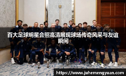 百大足球明星合照高清展现球场传奇风采与友谊瞬间